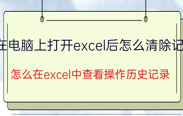 在电脑上打开excel后怎么清除记录 怎么在excel中查看操作历史记录？